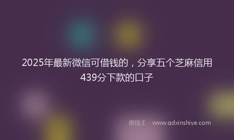 2025年最新微信可借钱的，分享五个芝麻信用439分下款的口子