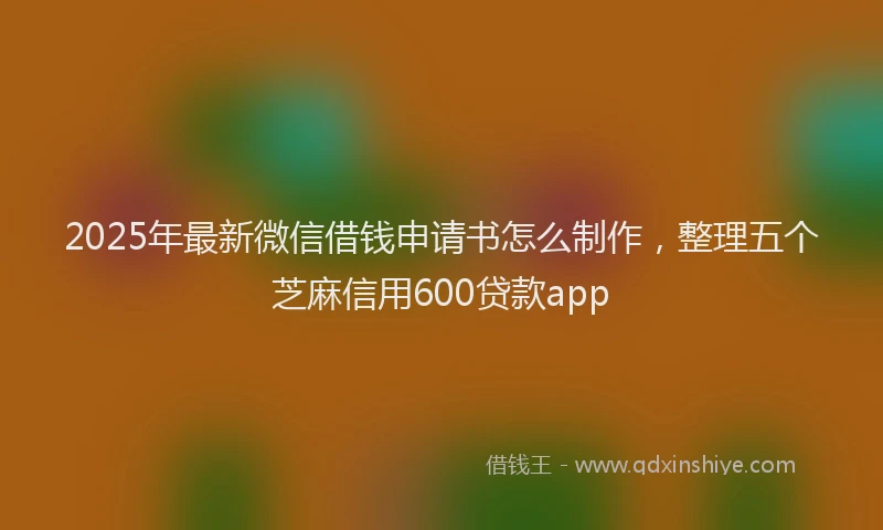 2025年最新微信借钱申请书怎么制作，整理五个芝麻信用600贷款app