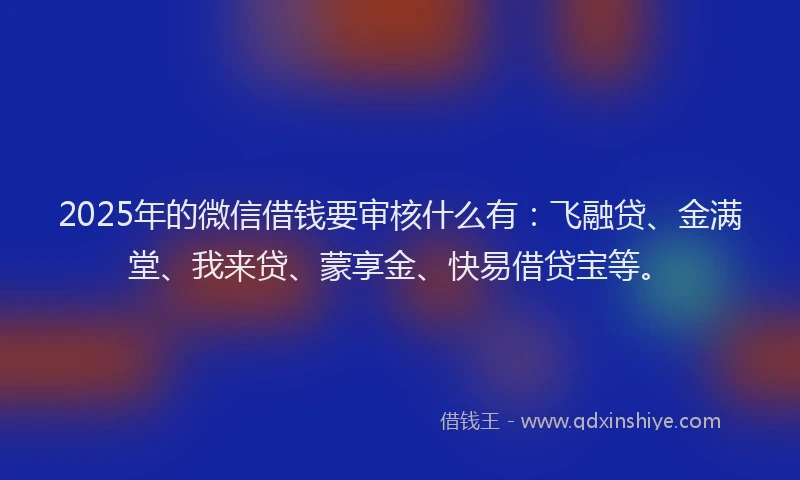 2025年的微信借钱要审核什么有：飞融贷、金满堂、我来贷、蒙享金、快易借贷宝等。
