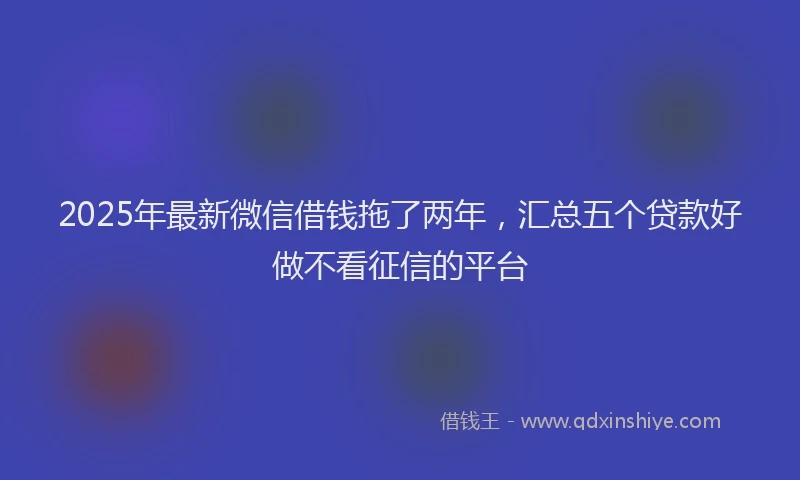 2025年最新微信借钱拖了两年，汇总五个贷款好做不看征信的平台