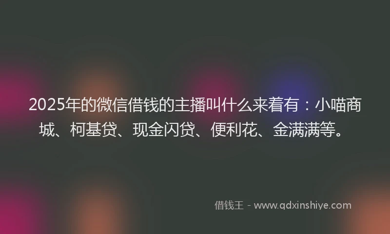2025年的微信借钱的主播叫什么来着有：小喵商城、柯基贷、现金闪贷、便利花、金满满等。