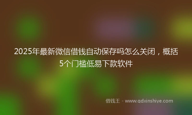 2025年最新微信借钱自动保存吗怎么关闭，概括5个门槛低易下款软件