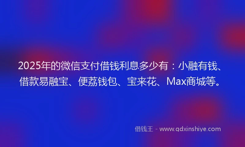 2025年的微信支付借钱利息多少有：小融有钱、借款易融宝、便荔钱包、宝来花、Max商城等。