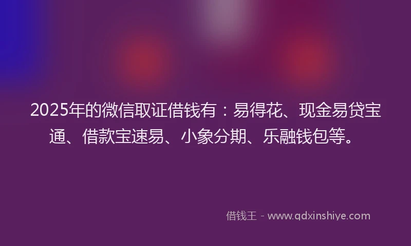 2025年的微信取证借钱有：易得花、现金易贷宝通、借款宝速易、小象分期、乐融钱包等。
