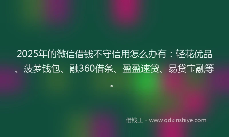 2025年的微信借钱不守信用怎么办有：轻花优品、菠萝钱包、融360借条、盈盈速贷、易贷宝融等。