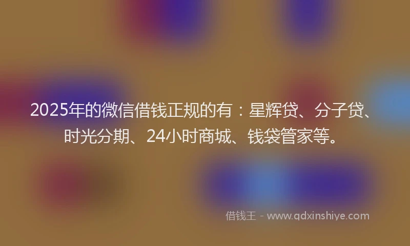 2025年的微信借钱正规的有：星辉贷、分子贷、时光分期、24小时商城、钱袋管家等。
