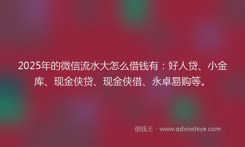 2025年的微信流水大怎么借钱有：好人贷、小金库、现金侠贷、现金侠借、永卓易购等。