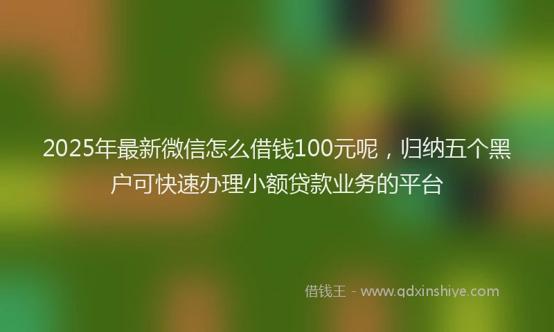 2025年最新微信怎么借钱100元呢，归纳五个黑户可快速办理小额贷款业务的平台