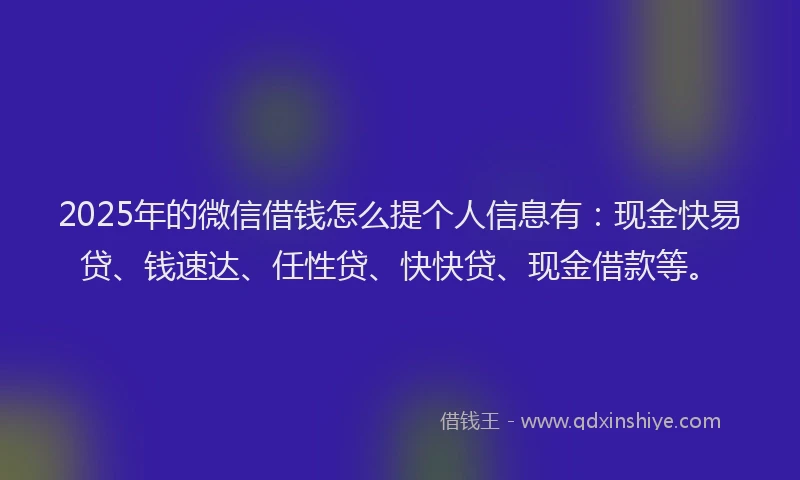 2025年的微信借钱怎么提个人信息有：现金快易贷、钱速达、任性贷、快快贷、现金借款等。