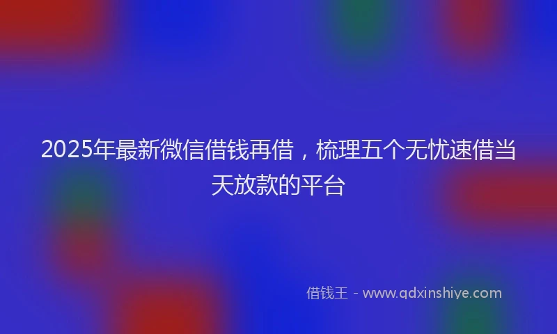 2025年最新微信借钱再借，梳理五个无忧速借当天放款的平台