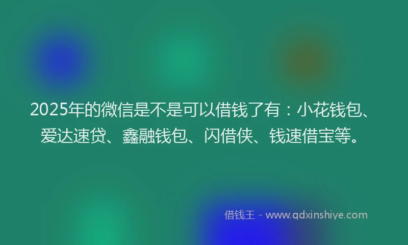 2025年的微信是不是可以借钱了有：小花钱包、爱达速贷、鑫融钱包、闪借侠、钱速借宝等。