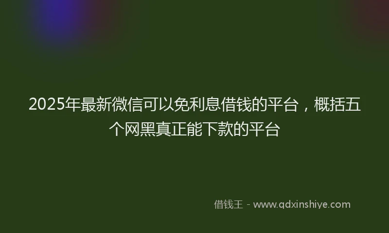 2025年最新微信可以免利息借钱的平台，概括五个网黑真正能下款的平台