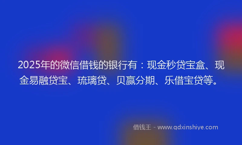 2025年的微信借钱的银行有：现金秒贷宝盒、现金易融贷宝、琉璃贷、贝赢分期、乐借宝贷等。