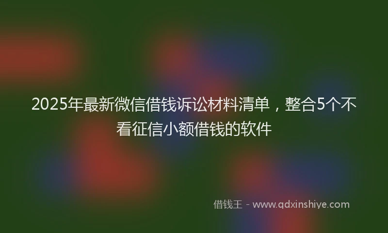 2025年最新微信借钱诉讼材料清单，整合5个不看征信小额借钱的软件