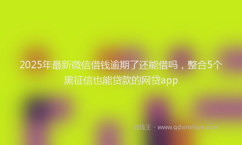2025年最新微信借钱逾期了还能借吗，整合5个黑征信也能贷款的网贷app