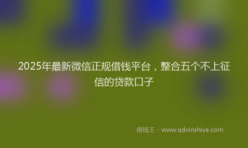 2025年最新微信正规借钱平台，整合五个不上征信的贷款口子