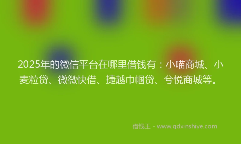 2025年的微信平台在哪里借钱有：小喵商城、小麦粒贷、微微快借、捷越巾帼贷、兮悦商城等。