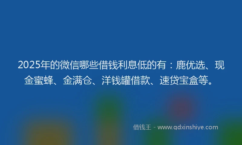 2025年的微信哪些借钱利息低的有：鹿优选、现金蜜蜂、金满仓、洋钱罐借款、速贷宝盒等。