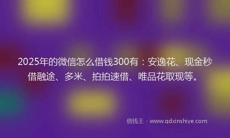 2025年的微信怎么借钱300有：安逸花、现金秒借融途、多米、拍拍速借、唯品花取现等。