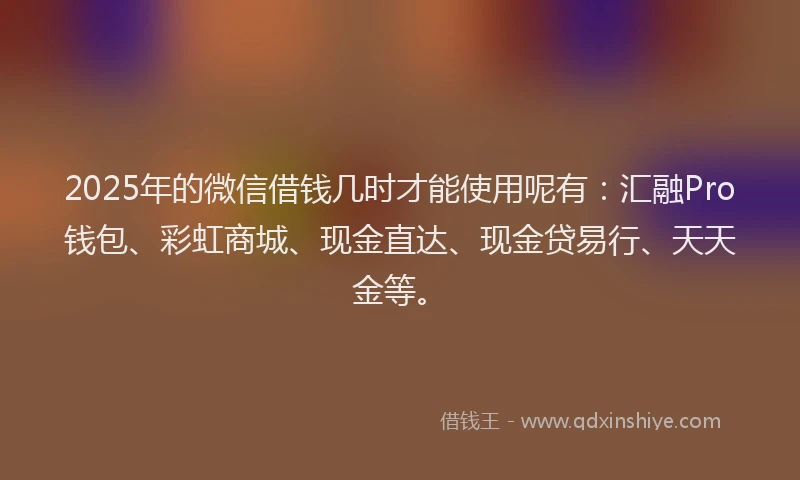 2025年的微信借钱几时才能使用呢有：汇融Pro钱包、彩虹商城、现金直达、现金贷易行、天天金等。