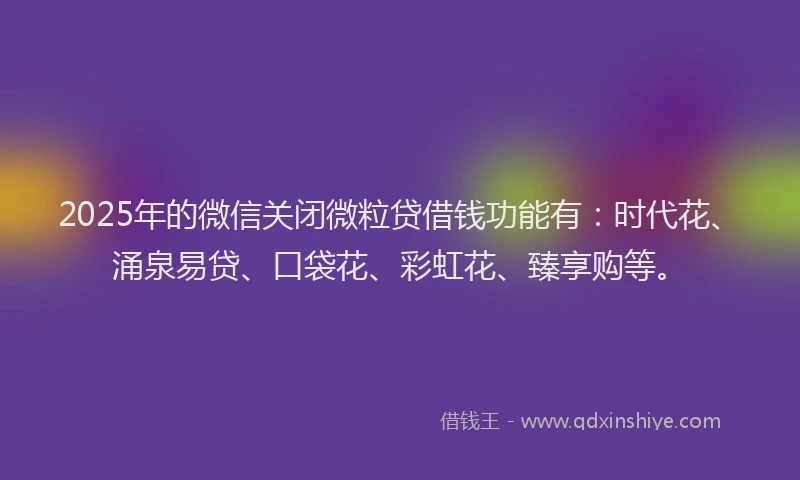 2025年的微信关闭微粒贷借钱功能有：时代花、涌泉易贷、口袋花、彩虹花、臻享购等。
