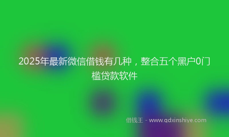 2025年最新微信借钱有几种，整合五个黑户0门槛贷款软件