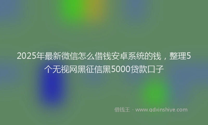 2025年最新微信怎么借钱安卓系统的钱，整理5个无视网黑征信黑5000贷款口子