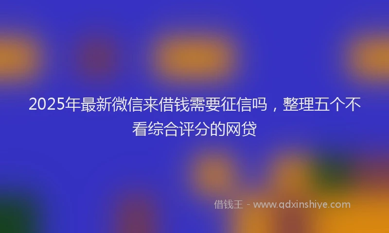 2025年最新微信来借钱需要征信吗，整理五个不看综合评分的网贷