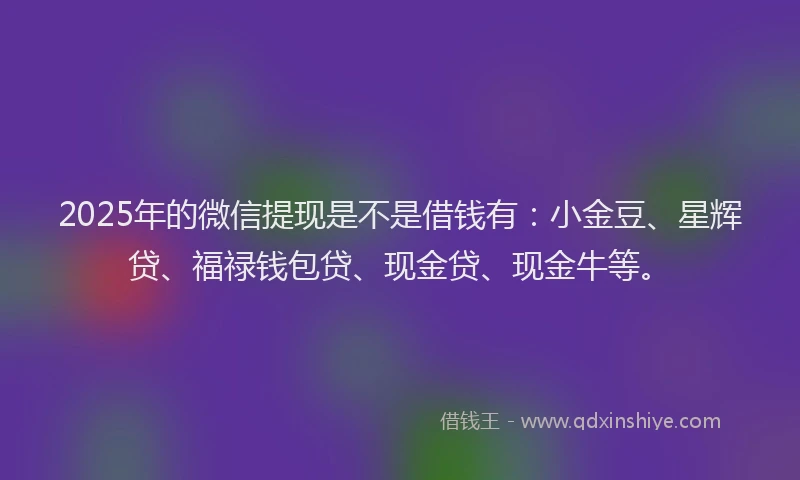 2025年的微信提现是不是借钱有：小金豆、星辉贷、福禄钱包贷、现金贷、现金牛等。