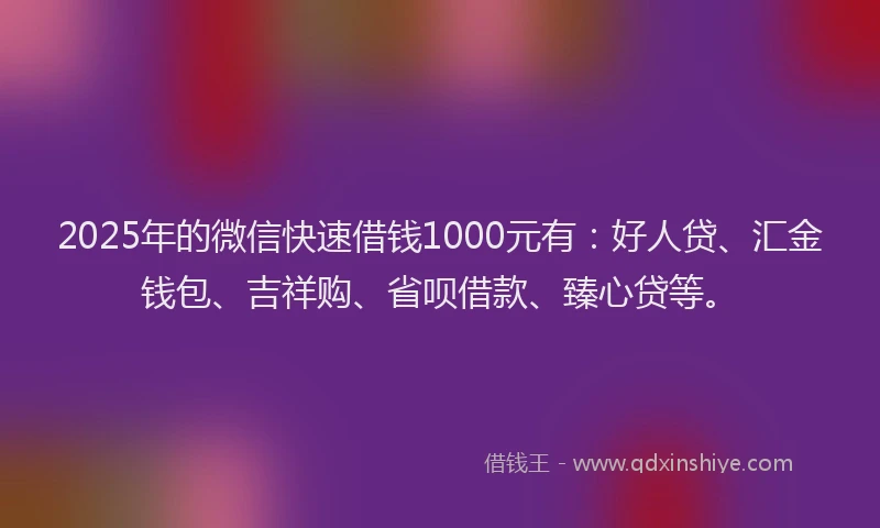 2025年的微信快速借钱1000元有：好人贷、汇金钱包、吉祥购、省呗借款、臻心贷等。