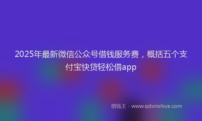 2025年最新微信公众号借钱服务费，概括五个支付宝快贷轻松借app
