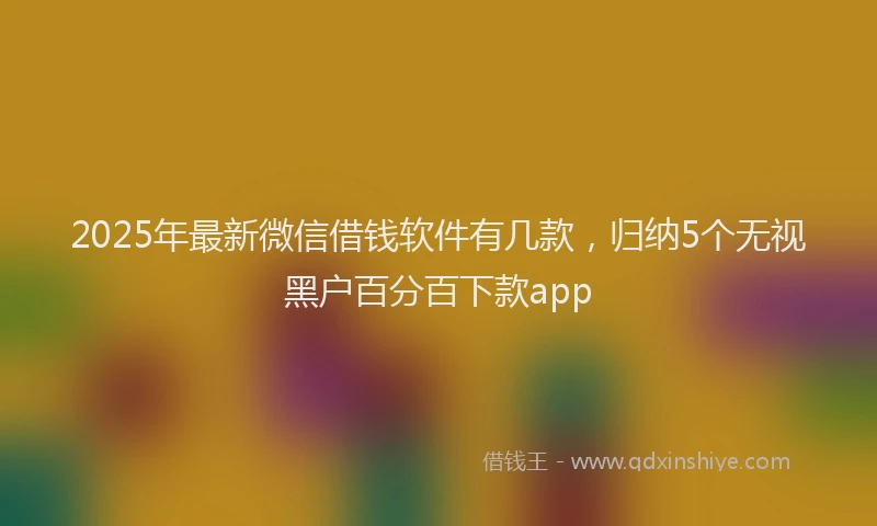 2025年最新微信借钱软件有几款，归纳5个无视黑户百分百下款app