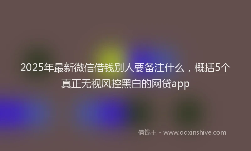 2025年最新微信借钱别人要备注什么，概括5个真正无视风控黑白的网贷app
