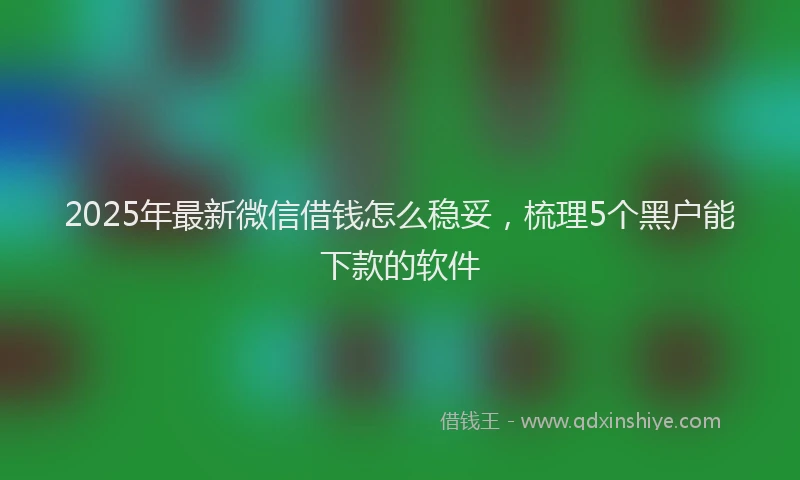 2025年最新微信借钱怎么稳妥，梳理5个黑户能下款的软件