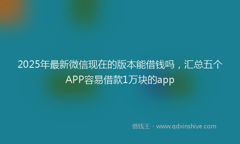 2025年最新微信现在的版本能借钱吗，汇总五个APP容易借款1万块的app