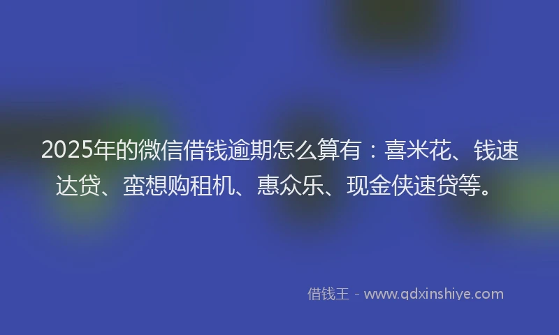 2025年的微信借钱逾期怎么算有：喜米花、钱速达贷、蛮想购租机、惠众乐、现金侠速贷等。