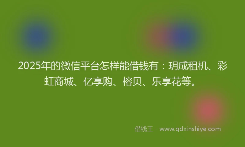 2025年的微信平台怎样能借钱有：玥成租机、彩虹商城、亿享购、榕贝、乐享花等。
