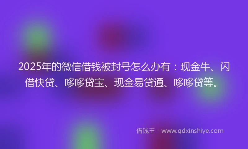 2025年的微信借钱被封号怎么办有：现金牛、闪借快贷、哆哆贷宝、现金易贷通、哆哆贷等。