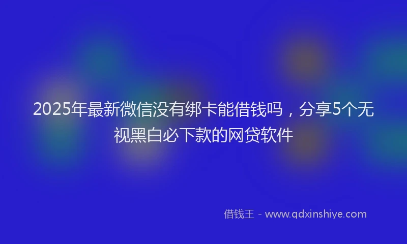2025年最新微信没有绑卡能借钱吗，分享5个无视黑白必下款的网贷软件