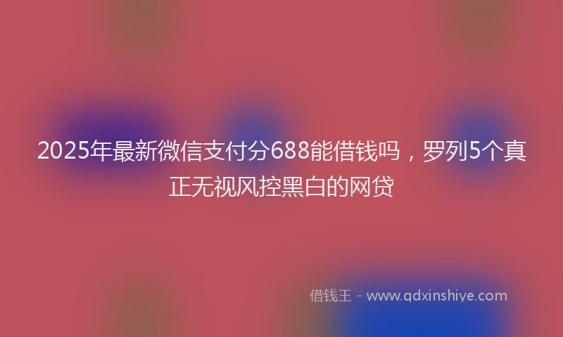 2025年最新微信支付分688能借钱吗，罗列5个真正无视风控黑白的网贷