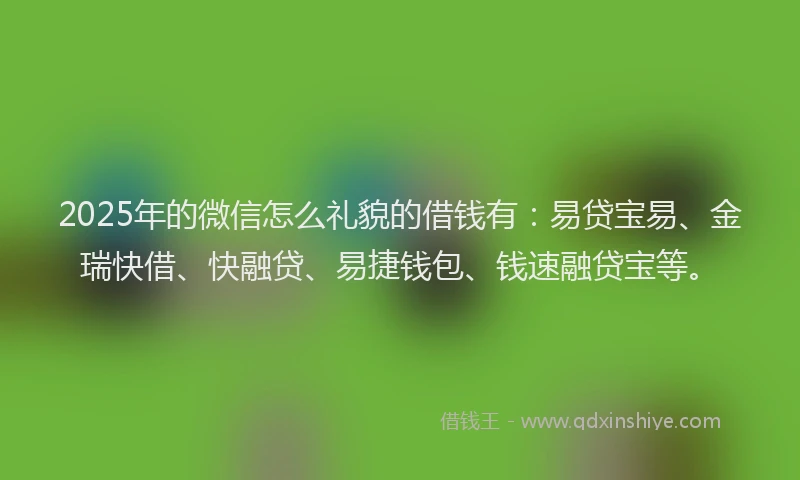 2025年的微信怎么礼貌的借钱有：易贷宝易、金瑞快借、快融贷、易捷钱包、钱速融贷宝等。