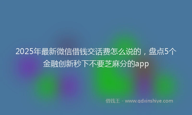 2025年最新微信借钱交话费怎么说的，盘点5个金融创新秒下不要芝麻分的app