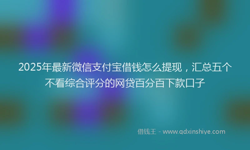 2025年最新微信支付宝借钱怎么提现，汇总五个不看综合评分的网贷百分百下款口子