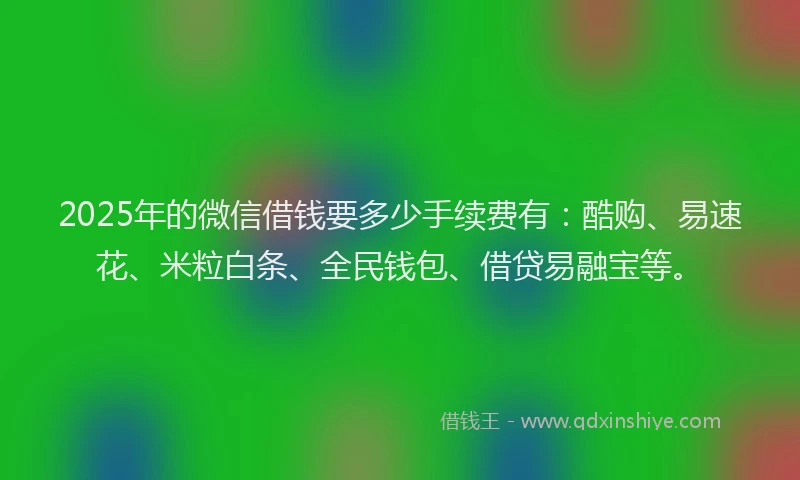 2025年的微信借钱要多少手续费有：酷购、易速花、米粒白条、全民钱包、借贷易融宝等。