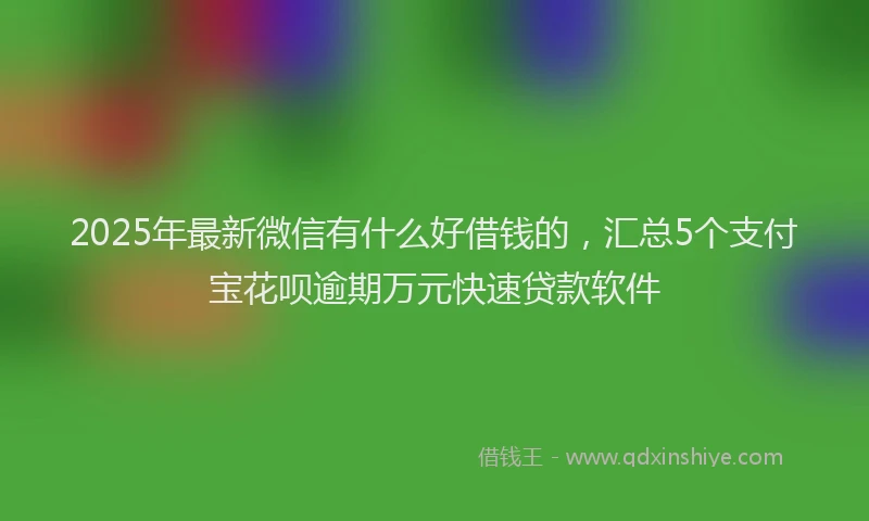 2025年最新微信有什么好借钱的，汇总5个支付宝花呗逾期万元快速贷款软件