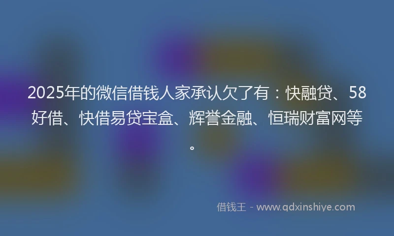 2025年的微信借钱人家承认欠了有：快融贷、58好借、快借易贷宝盒、辉誉金融、恒瑞财富网等。