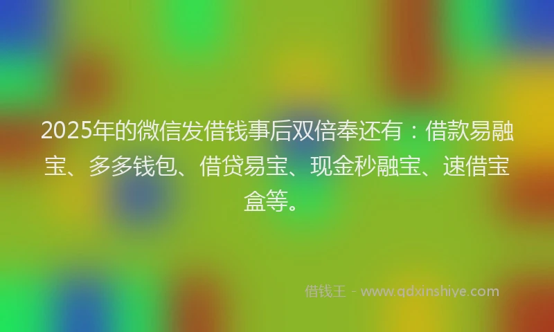 2025年的微信发借钱事后双倍奉还有：借款易融宝、多多钱包、借贷易宝、现金秒融宝、速借宝盒等。