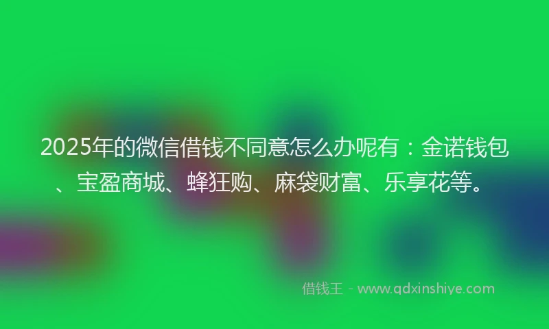 2025年的微信借钱不同意怎么办呢有：金诺钱包、宝盈商城、蜂狂购、麻袋财富、乐享花等。