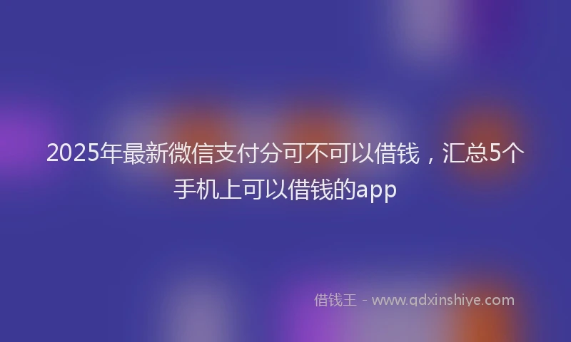 2025年最新微信支付分可不可以借钱，汇总5个手机上可以借钱的app