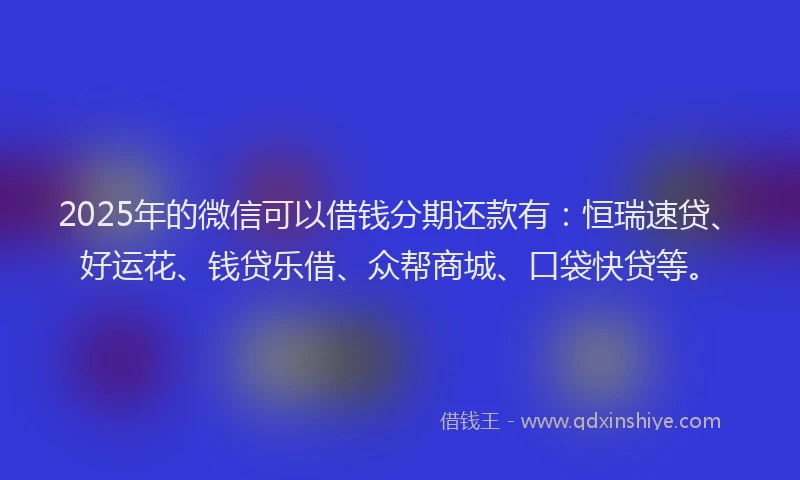 2025年的微信可以借钱分期还款有：恒瑞速贷、好运花、钱贷乐借、众帮商城、口袋快贷等。